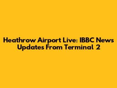 Heathrow Airport Live: IBBC News Updates From Terminal 2