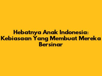 Hebatnya Anak Indonesia: Kebiasaan Yang Membuat Mereka Bersinar