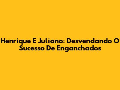 Henrique E Juliano: Desvendando O Sucesso De 'Enganchados'