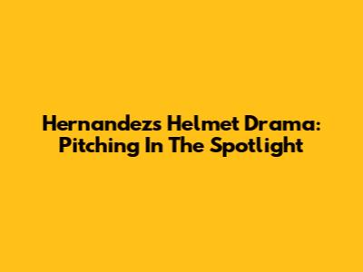 Hernandez's Helmet Drama: Pitching In The Spotlight