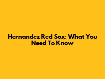 Hernandez Red Sox: What You Need To Know