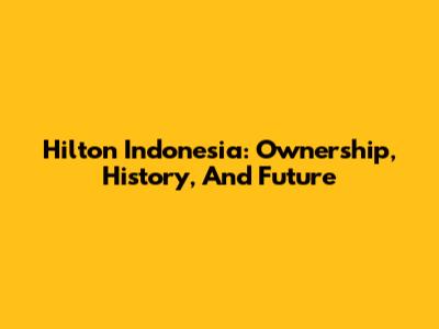 Hilton Indonesia: Ownership, History, And Future