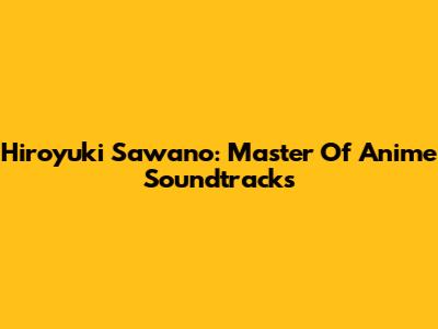 Hiroyuki Sawano: Master Of Anime Soundtracks