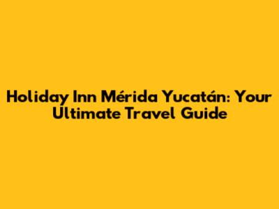 Holiday Inn Mérida Yucatán: Your Ultimate Travel Guide