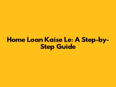 Home Loan Kaise Le: A Step-by-Step Guide
