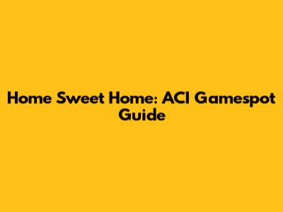 Home Sweet Home: ACI Gamespot Guide