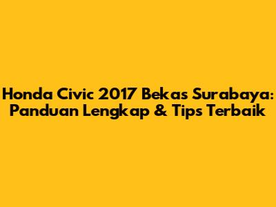 Honda Civic 2017 Bekas Surabaya: Panduan Lengkap & Tips Terbaik