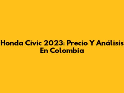 Honda Civic 2023: Precio Y Análisis En Colombia