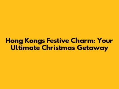 Hong Kong's Festive Charm: Your Ultimate Christmas Getaway