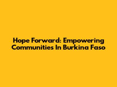 Hope Forward: Empowering Communities In Burkina Faso