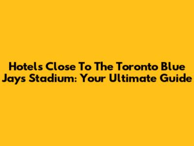 Hotels Close To The Toronto Blue Jays Stadium: Your Ultimate Guide