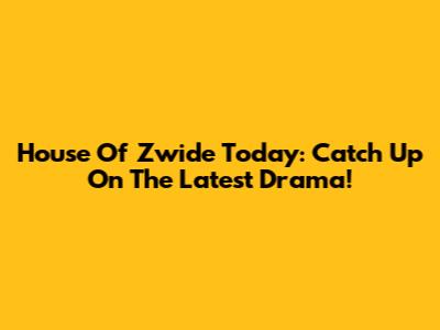 House Of Zwide Today: Catch Up On The Latest Drama!