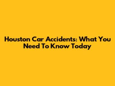 Houston Car Accidents: What You Need To Know Today