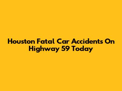 Houston Fatal Car Accidents On Highway 59 Today