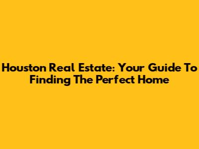 Houston Real Estate: Your Guide To Finding The Perfect Home