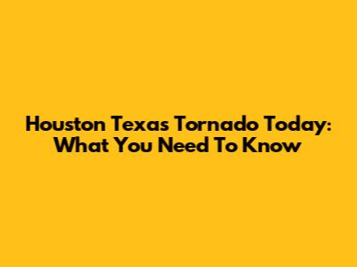 Houston Texas Tornado Today: What You Need To Know