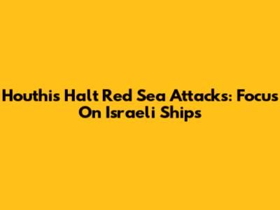 Houthis Halt Red Sea Attacks: Focus On Israeli Ships