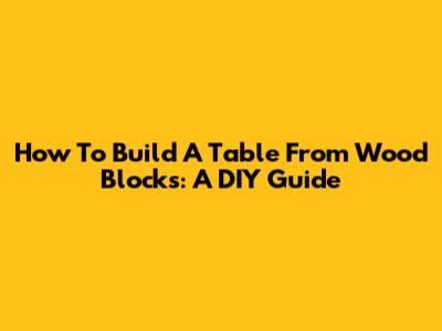 How To Build A Table From Wood Blocks: A DIY Guide