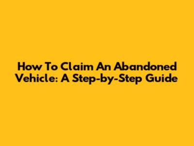 How To Claim An Abandoned Vehicle: A Step-by-Step Guide