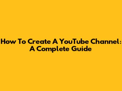 How To Create A YouTube Channel: A Complete Guide
