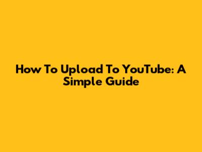 How To Upload To YouTube: A Simple Guide