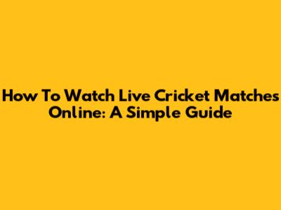 How To Watch Live Cricket Matches Online: A Simple Guide