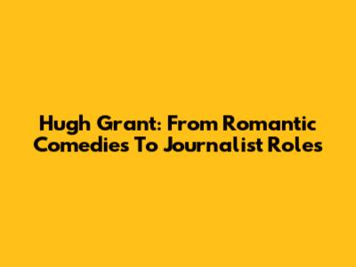 Hugh Grant: From Romantic Comedies To Journalist Roles