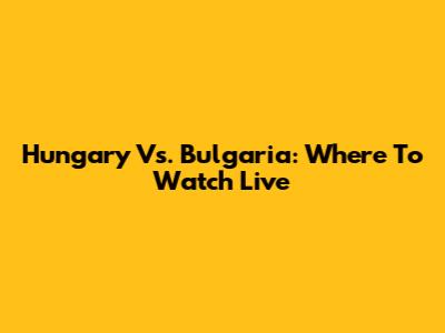 Hungary Vs. Bulgaria: Where To Watch Live