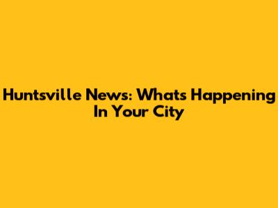 Huntsville News: What's Happening In Your City