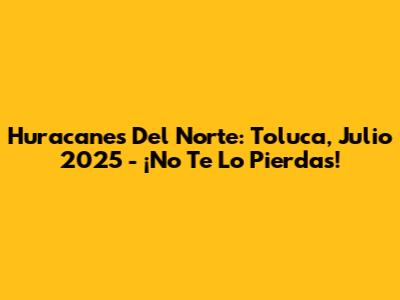 Huracanes Del Norte: Toluca, Julio 2025 - ¡No Te Lo Pierdas!