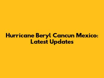 Hurricane Beryl Cancun Mexico: Latest Updates