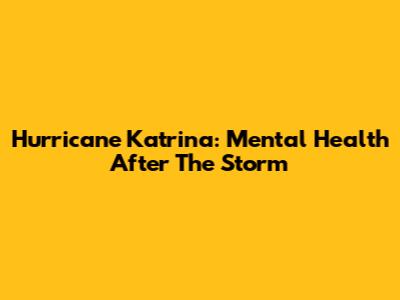 Hurricane Katrina: Mental Health After The Storm