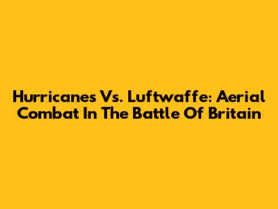 Hurricanes Vs. Luftwaffe: Aerial Combat In The Battle Of Britain