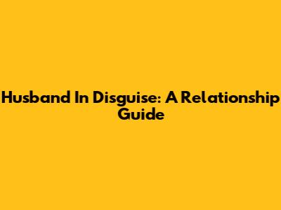 Husband In Disguise: A Relationship Guide