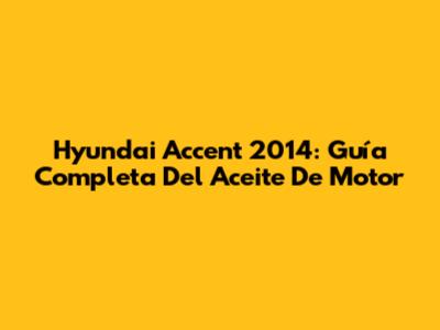 Hyundai Accent 2014: Guía Completa Del Aceite De Motor