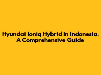 Hyundai Ioniq Hybrid In Indonesia: A Comprehensive Guide