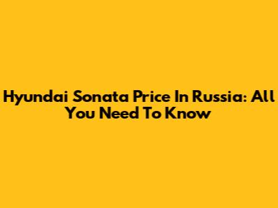 Hyundai Sonata Price In Russia: All You Need To Know