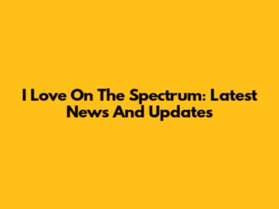 I Love On The Spectrum: Latest News And Updates