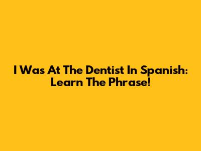 I Was At The Dentist In Spanish: Learn The Phrase!
