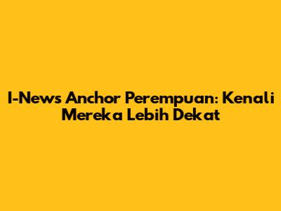 I-News Anchor Perempuan: Kenali Mereka Lebih Dekat