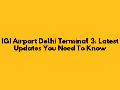 IGI Airport Delhi Terminal 3: Latest Updates You Need To Know
