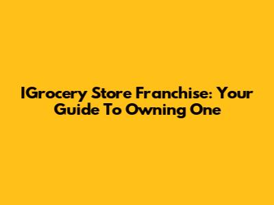 IGrocery Store Franchise: Your Guide To Owning One