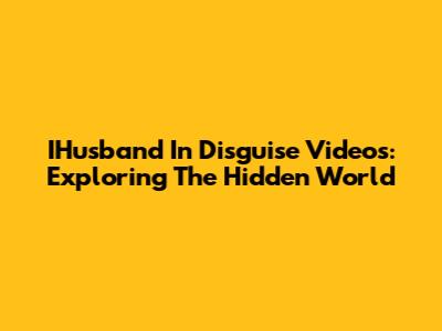 IHusband In Disguise Videos: Exploring The Hidden World