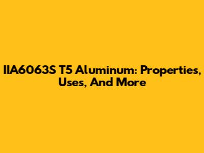 IIA6063S T5 Aluminum: Properties, Uses, And More