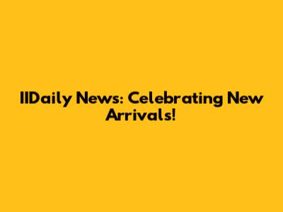 IIDaily News: Celebrating New Arrivals!