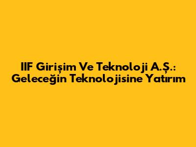 IIF Girişim Ve Teknoloji A.Ş.: Geleceğin Teknolojisine Yatırım