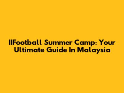 IIFootball Summer Camp: Your Ultimate Guide In Malaysia