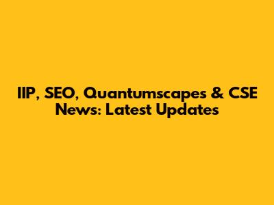 IIP, SEO, Quantumscapes & CSE News: Latest Updates