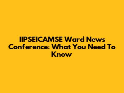 IIPSEICAMSE Ward News Conference: What You Need To Know