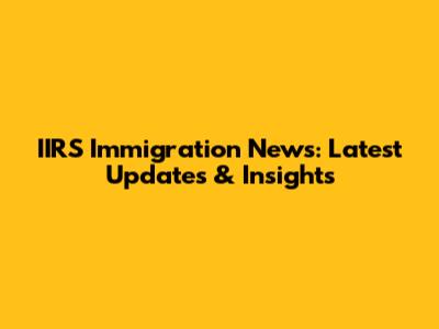 IIRS Immigration News: Latest Updates & Insights